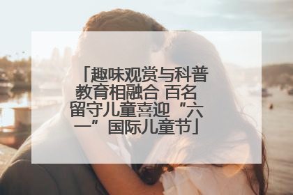 趣味观赏与科普教育相融合 百名留守儿童喜迎“六一”国际儿童节