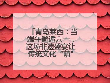 青岛莱西：当端午邂逅六一，这场非遗盛宴让传统文化“萌”出新花样！