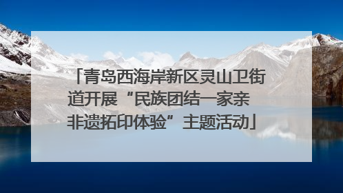 青岛西海岸新区灵山卫街道开展“民族团结一家亲 非遗拓印体验”主题活动