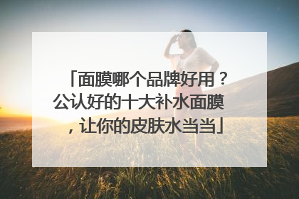 面膜哪个品牌好用？公认好的十大补水面膜，让你的皮肤水当当