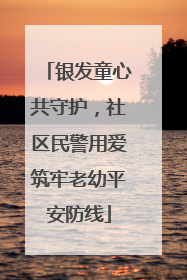 银发童心共守护，社区民警用爱筑牢老幼平安防线