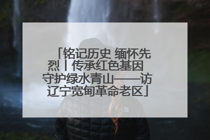 铭记历史 缅怀先烈丨传承红色基因 守护绿水青山——访辽宁宽甸革命老区