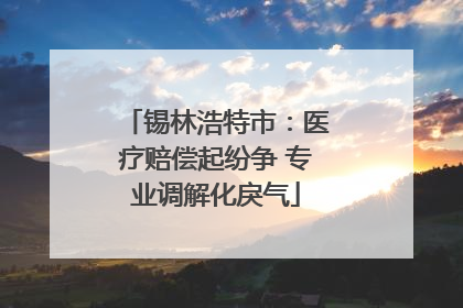 锡林浩特市：医疗赔偿起纷争 专业调解化戾气