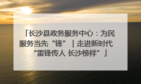 长沙县政务服务中心：为民服务当先“锋”｜走进新时代“雷锋传人 长沙榜样”