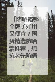 防晒霜哪个牌子好用又便宜？国货精选防晒霜推荐，想抗老先防晒