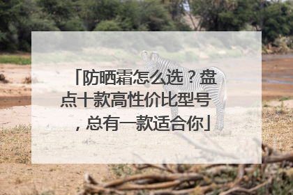 防晒霜怎么选？盘点十款高性价比型号，总有一款适合你