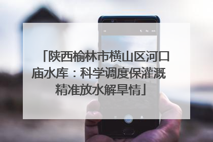 陕西榆林市横山区河口庙水库：科学调度保灌溉 精准放水解旱情