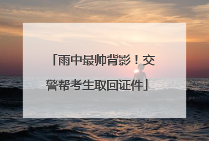 雨中最帅背影！交警帮考生取回证件
