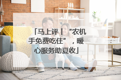 马上评丨“农机手免费吃住”，暖心服务助夏收