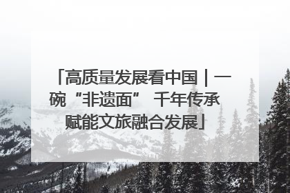 高质量发展看中国｜一碗“非遗面” 千年传承赋能文旅融合发展