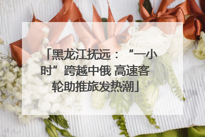 黑龙江抚远：“一小时”跨越中俄 高速客轮助推旅发热潮