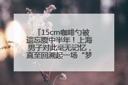15cm咖啡勺被遗忘腹中半年！上海男子对此毫无记忆，直至回溯起一场“梦境”般的经历