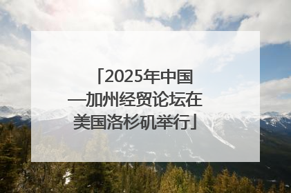 2025年中国—加州经贸论坛在美国洛杉矶举行