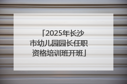 2025年长沙市幼儿园园长任职资格培训班开班