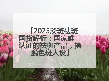 2025淡斑祛斑国货解析：国家唯一认证的祛斑产品，摆脱色斑人设