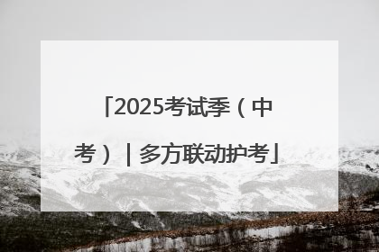 2025考试季（中考）｜多方联动护考