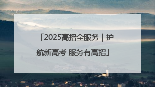 2025高招全服务｜护航新高考 服务有高招