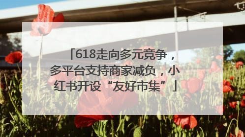 618走向多元竞争，多平台支持商家减负，小红书开设“友好市集”