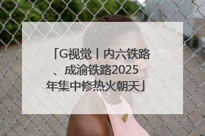 G视觉丨内六铁路、成渝铁路2025年集中修热火朝天